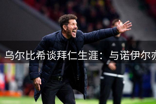 乌尔比希谈拜仁生涯：与诺伊尔亦师亦友 在竞争中共同成长