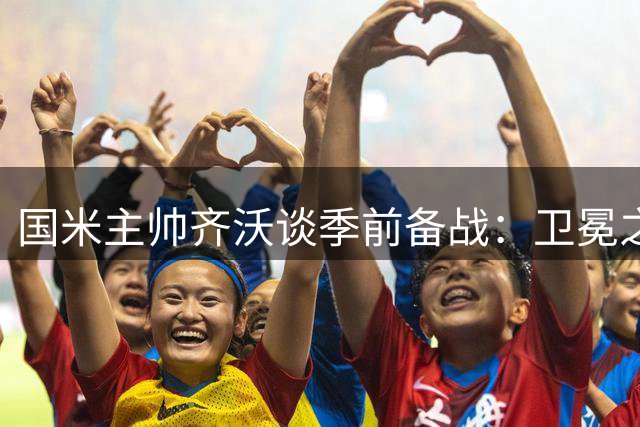国米主帅齐沃谈季前备战：卫冕之路充满挑战 引援需耐心