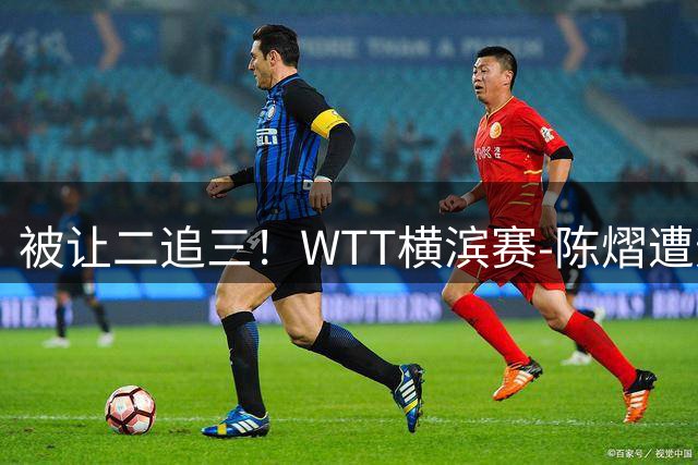 被让二追三！WTT横滨赛-陈熠遭逆转2-3张本美和 陈幸同进8强