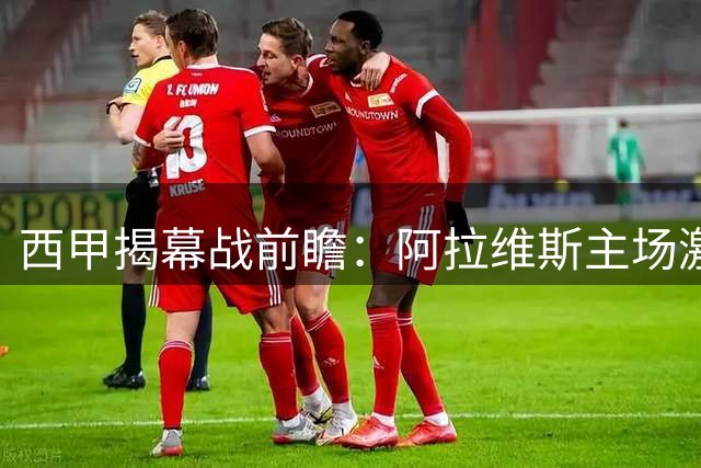 西甲揭幕战前瞻：阿拉维斯主场激战赫塔菲