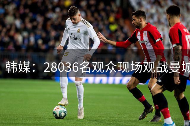 韩媒：28036名观众现场观战曼城vsK联赛全明星，球场有些冷清