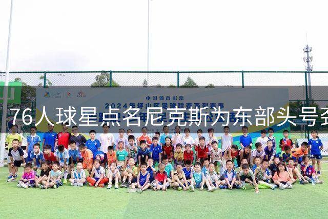 76人球星点名尼克斯为东部头号劲敌 直言卫冕冠军仍是最大威胁